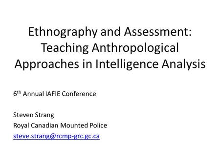 Ethnography and Assessment: Teaching Anthropological Approaches in Intelligence Analysis 6 th Annual IAFIE Conference Steven Strang Royal Canadian Mounted.