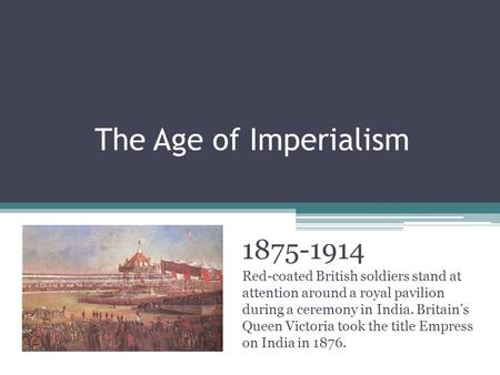 The Age of Imperialism 1875-1914 Red-coated British soldiers stand at attention around a royal pavilion during a ceremony in India. Britain’s Queen Victoria.