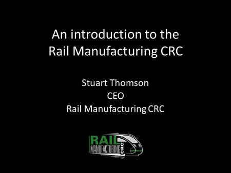 An introduction to the Rail Manufacturing CRC Stuart Thomson CEO Rail Manufacturing CRC.