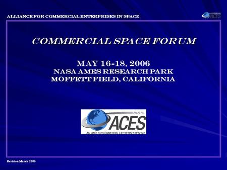 Revision March 2006 Alliance for Commercial Enterprises in Space COMMERCIAL SPACE FORUM May 16-18, 2006 Nasa ames research park Moffett field, California.