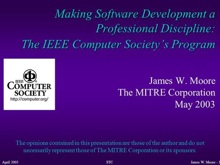 April 2003STCJames W. Moore - 1 Making Software Development a Professional Discipline: The IEEE Computer Society’s Program James W. Moore The MITRE Corporation.