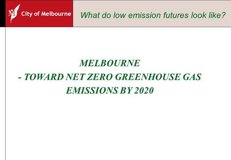 City of Melbourne MELBOURNE - TOWARD NET ZERO GREENHOUSE GAS EMISSIONS BY 2020 What do low emission futures look like?