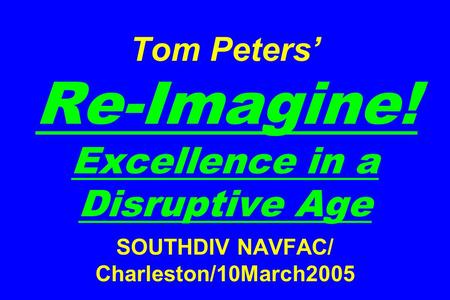 Tom Peters’ Re-Imagine! Excellence in a Disruptive Age SOUTHDIV NAVFAC/ Charleston/10March2005.