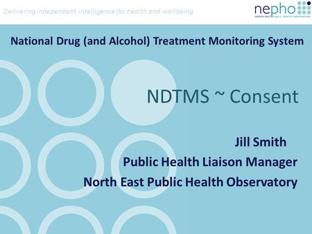 Delivering independent intelligence for health and wellbeing National Drug (and Alcohol) Treatment Monitoring System Jill Smith Public Health Liaison Manager.