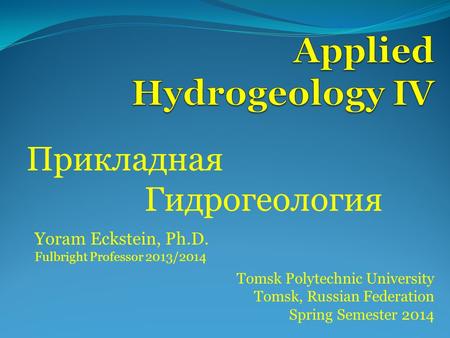 Прикладная Гидрогеология Tomsk Polytechnic University Tomsk, Russian Federation Spring Semester 2014 Yoram Eckstein, Ph.D. Fulbright Professor 2013/2014.