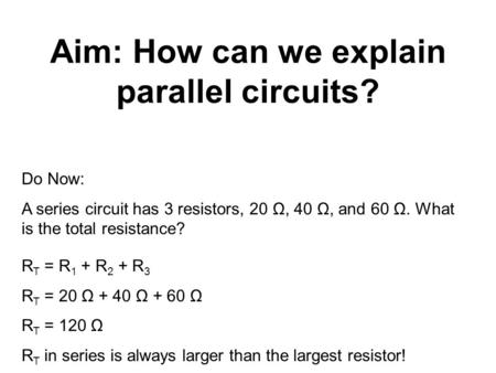 Aim: How can we explain parallel circuits? Do Now: A series circuit has 3 resistors, 20 Ω, 40 Ω, and 60 Ω. What is the total resistance? R T = R 1 + R.