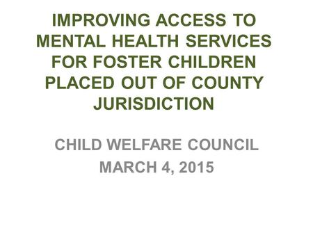 IMPROVING ACCESS TO MENTAL HEALTH SERVICES FOR FOSTER CHILDREN PLACED OUT OF COUNTY JURISDICTION CHILD WELFARE COUNCIL MARCH 4, 2015.