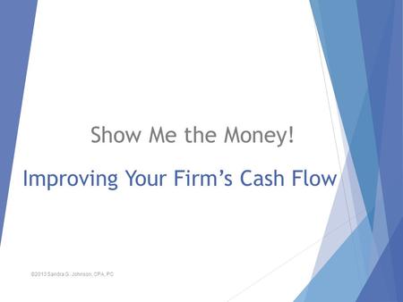 Improving Your Firm’s Cash Flow Show Me the Money! ©2013 Sandra G. Johnson, CPA, PC.