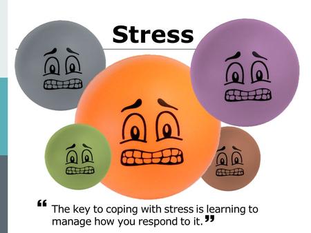 Stress The key to coping with stress is learning to manage how you respond to it.  