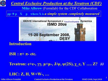 Mike Albrow FermilabISMD 2008, Sept 2008Central Exclusive Production at the Tevatron 1 Central Exclusive Production at the Tevatron (CDF) Mike Albrow (Fermilab)