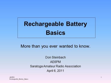 AE6PM Rechargeable_Battery_Basics 1 Rechargeable Battery Basics More than you ever wanted to know. Don Steinbach AE6PM Saratoga Amateur Radio Association.