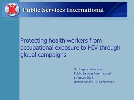 Protecting health workers from occupational exposure to HIV through global campaigns Dr. Jorge R. Mancillas Public Services International 6 August 2008.