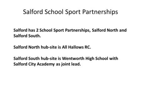 Salford has 2 School Sport Partnerships, Salford North and Salford South. Salford North hub-site is All Hallows RC. Salford South hub-site is Wentworth.