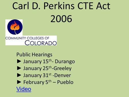 Carl D. Perkins CTE Act 2006 Public Hearings ► January 15 th - Durango ► January 25 th -Greeley ► January 31 st -Denver ► February 5 th – Pueblo Video.