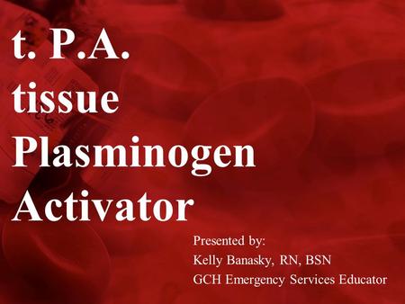 T. P.A. tissue Plasminogen Activator Presented by: Kelly Banasky, RN, BSN GCH Emergency Services Educator.