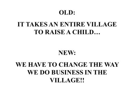 OLD: IT TAKES AN ENTIRE VILLAGE TO RAISE A CHILD… NEW: WE HAVE TO CHANGE THE WAY WE DO BUSINESS IN THE VILLAGE!!