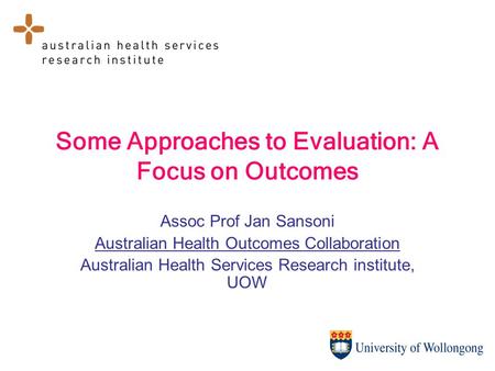 Some Approaches to Evaluation: A Focus on Outcomes Assoc Prof Jan Sansoni Australian Health Outcomes Collaboration Australian Health Services Research.