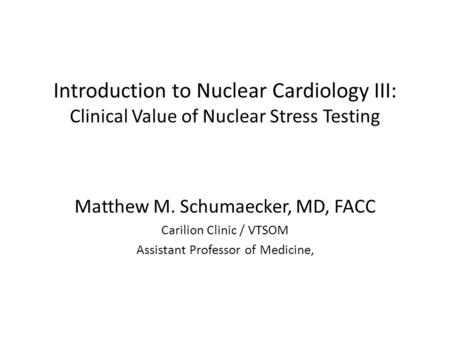 Introduction to Nuclear Cardiology III: Clinical Value of Nuclear Stress Testing Matthew M. Schumaecker, MD, FACC Carilion Clinic / VTSOM Assistant Professor.