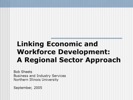 Linking Economic and Workforce Development: A Regional Sector Approach Bob Sheets Business and Industry Services Northern Illinois University September,