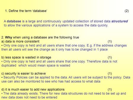 1. Define the term ‘database’(2) A database is a large and continuously updated collection of stored data structured to allow the various applications.