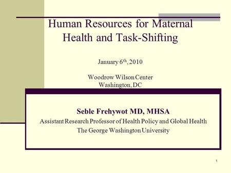 Human Resources for Maternal Health and Task-Shifting January 6th, 2010 Woodrow Wilson Center Washington, DC Seble Frehywot MD, MHSA Assistant Research.