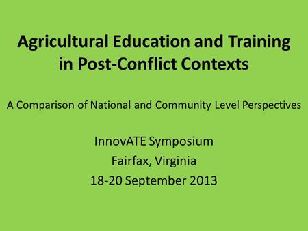 Agricultural Education and Training in Post-Conflict Contexts A Comparison of National and Community Level Perspectives InnovATE Symposium Fairfax, Virginia.