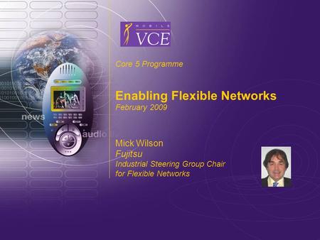 Www.mobilevce.com © 2009 Mobile VCE Core 5 Programme Enabling Flexible Networks February 2009 Mick Wilson Fujitsu Industrial Steering Group Chair for Flexible.