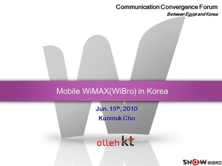 Mobile WiMAX(WiBro) in Korea Jun. 15 th, 2010 Kunmuk Cho Communication Convergence Forum Between Egypt and Korea.