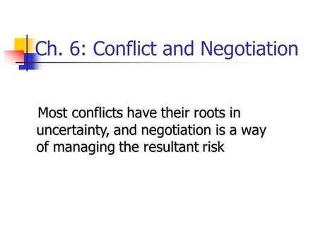 Ch. 6: Conflict and Negotiation Most conflicts have their roots in uncertainty, and negotiation is a way of managing the resultant risk Most conflicts.