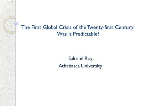 The First Global Crisis of the Twenty-first Century: Was it Predictable? Saktinil Roy Athabasca University.