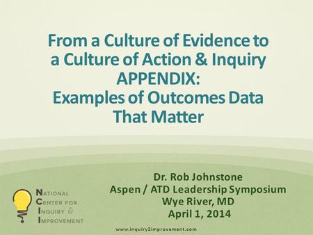 Www.inquiry2improvement.com Dr. Rob Johnstone Aspen / ATD Leadership Symposium Wye River, MD April 1, 2014 From a Culture of Evidence to a Culture of Action.