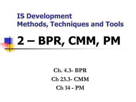 IS Development Methods, Techniques and Tools 2 – BPR, CMM, PM Ch. 4.3- BPR Ch 23.3- CMM Ch 14 - PM.