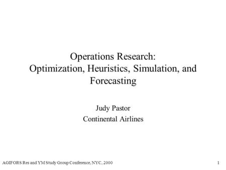 AGIFORS Res and YM Study Group Conference, NYC, 20001 Operations Research: Optimization, Heuristics, Simulation, and Forecasting Judy Pastor Continental.