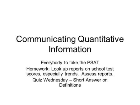 Communicating Quantitative Information Everybody to take the PSAT Homework: Look up reports on school test scores, especially trends. Assess reports. Quiz.