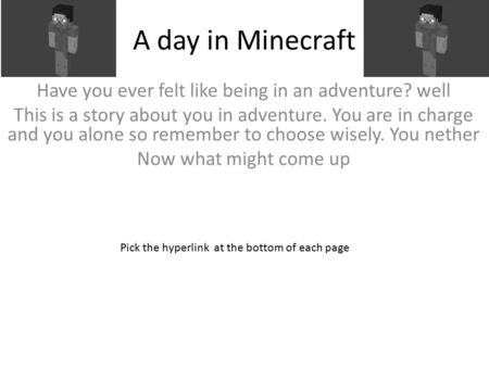 A day in Minecraft Have you ever felt like being in an adventure? well This is a story about you in adventure. You are in charge and you alone so remember.