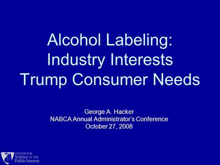 Alcohol Labeling: Industry Interests Trump Consumer Needs George A. Hacker NABCA Annual Administrator’s Conference October 27, 2008.