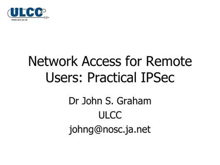 Network Access for Remote Users: Practical IPSec Dr John S. Graham ULCC