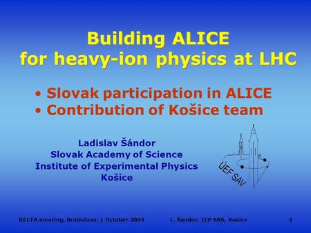 RECFA meeting, Bratislava, 1 October 2004L. Šándor, IEP SAS, Košice 1 Building ALICE for heavy-ion physics at LHC Ladislav Šándor Slovak Academy of Science.