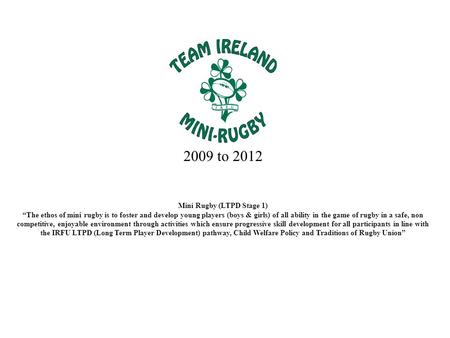 2009 to 2012 Mini Rugby (LTPD Stage 1) “The ethos of mini rugby is to foster and develop young players (boys & girls) of all ability in the game of rugby.