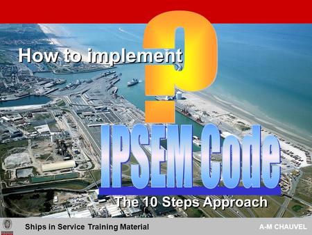 How to implement The 10 Steps Approach Ships in Service Training Material A-M CHAUVEL.