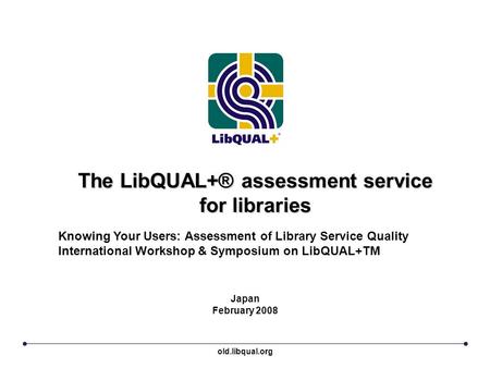 The LibQUAL+® assessment service for libraries Japan February 2008 Knowing Your Users: Assessment of Library Service Quality International Workshop & Symposium.