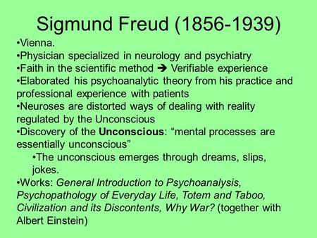 Sigmund Freud (1856-1939) Vienna. Physician specialized in neurology and psychiatry Faith in the scientific method  Verifiable experience Elaborated his.