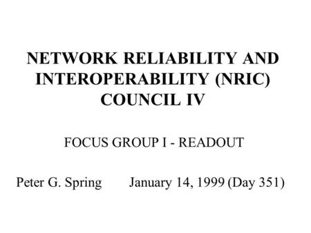 NETWORK RELIABILITY AND INTEROPERABILITY (NRIC) COUNCIL IV FOCUS GROUP I - READOUT Peter G. Spring January 14, 1999 (Day 351)