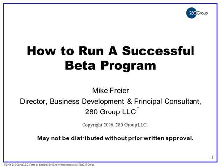 ©2006 280 Group LLC. Not to be distributed without written permission of the 280 Group. 1 How to Run A Successful Beta Program Mike Freier Director, Business.