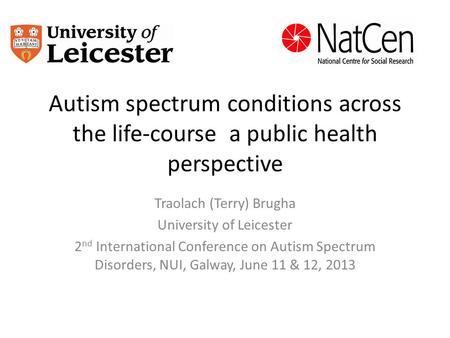 Autism spectrum conditions across the life-course a public health perspective Traolach (Terry) Brugha University of Leicester 2 nd International Conference.