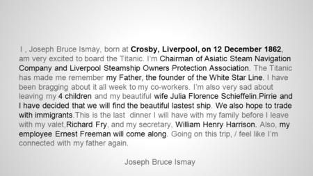 I, Joseph Bruce Ismay, born at Crosby, Liverpool, on 12 December 1862, am very excited to board the Titanic. I’m Chairman of Asiatic Steam Navigation Company.