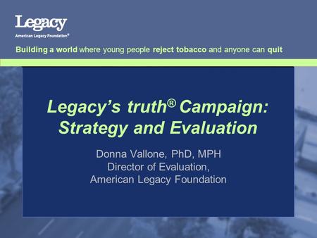 Legacy’s truth ® Campaign: Strategy and Evaluation Donna Vallone, PhD, MPH Director of Evaluation, American Legacy Foundation Building a world where young.