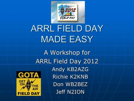 ARRL FIELD DAY MADE EASY A Workshop for ARRL Field Day 2012 Andy KB2AZG Richie K2KNB Don WB2BEZ Jeff N2ION.