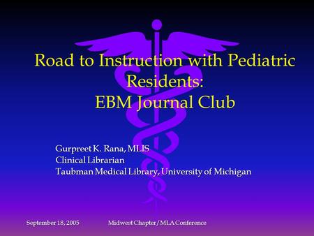 September 18, 2005 Midwest Chapter/MLA Conference Road to Instruction with Pediatric Residents: EBM Journal Club Gurpreet K. Rana, MLIS Clinical Librarian.