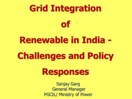 Grid Integration of Renewable in India - Challenges and Policy Responses Sanjay Garg General Manager General Manager PGCIL/ Ministry of Power.